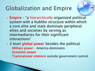 Empire – “a hierarchically organized political system with a hublike structure within which a core elite and state dominate peripheral elites and societies by serving as intermediaries for their significant interactions”3 level global power besides the politicalMilitary power – America dominatesEconomic power Transnational relations outside government controlGlobalization and Empire