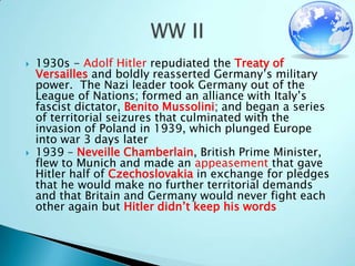 1930s - Adolf Hitler repudiated the Treaty of Versailles and boldly reasserted Germany’s military power.  The Nazi leader took Germany out of the League of Nations; formed an alliance with Italy’s fascist dictator, Benito Mussolini; and began a series of territorial seizures that culminated with the invasion of Poland in 1939, which plunged Europe into war 3 days later1939 – Neveille Chamberlain, British Prime Minister, flew to Munich and made an appeasement that gave Hitler half of Czechoslovakia in exchange for pledges that he would make no further territorial demands and that Britain and Germany would never fight each other again but Hitler didn’t keep his wordsWW II