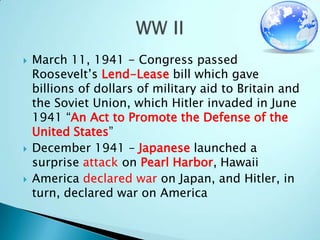 March 11, 1941 - Congress passed Roosevelt’s Lend-Lease bill which gave billions of dollars of military aid to Britain and the Soviet Union, which Hitler invaded in June 1941 “An Act to Promote the Defense of the United States”December 1941 – Japanese launched a surprise attack on Pearl Harbor, HawaiiAmerica declared war on Japan, and Hitler, in turn, declared war on AmericaWW II