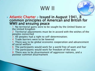Atlantic Charter – Issued in August 1941, 8 common principles of American and British for WWII and ensuing peace 1  No territorial gains were to be sought by the United States or the United Kingdom2  Territorial adjustments must be in accord with the wishes of the peoples concerned3  All peoples had a right to self-determination;4  Trade barriers were to be lowered5  There was to be global economic cooperation and advancement of social welfare6  The participants would work for a world free of want and fear7  The participants would work for freedom of the seas8  There was to be disarmament of aggressor nations, and a postwar common disarmamentWW II