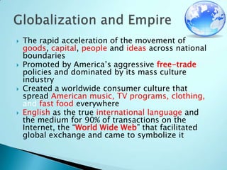 The rapid acceleration of the movement of goods, capital, people and ideas across national boundariesPromoted by America’s aggressive free-trade policies and dominated by its mass culture industryCreated a worldwide consumer culture that spread American music, TV programs, clothing, and fast food everywhereEnglish as the true international language and the medium for 90% of transactions on the Internet, the “World Wide Web” that facilitated global exchange and came to symbolize itGlobalization and Empire