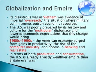 Its disastrous war in Vietnam was evidence of imperial “overreach,” the situation where military commitments outrun economic resourcesThe U.S. was poorly prepared by its history and culture for the “multipolar” diplomacy and lowered economic expectations that this change would bring1980s-1990s – the American economy surged from gains in productivity, the rise of the computer industry, and booms in banking and real estateIn terms of both production and consumption, the U.S. is already a vastly wealthier empire than Britain ever wasGlobalization and Empire
