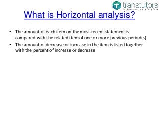 What is Horizontal analysis?
• The amount of each item on the most recent statement is
compared with the related item of one or more previous period(s)
• The amount of decrease or increase in the item is listed together
with the percent of increase or decrease
 