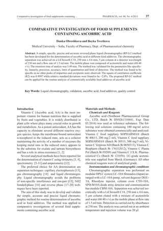 PHARMACIA, vol. 60, No. 4/2013 37Comparative investigation of food supplements containing ...
COMPARATIVE INVESTIGATION OF FOOD SUPPLEMENTS
CONTAINING ASCORBIC ACID
Danka Obreshkova and Boyka Tsvetkova
Medical University – Sofia, Faculty of Pharmacy, Dept. of Pharmaceutical chemistry
Abstract. A simple, specific, precise and accurate reversed phase liquid chromatographic (RP-LC) method
has been developed for the determination of ascorbic acid in different food additives. The chromatographic
separation was achieved on a LiChrosorb C18, 250 mm x 4.6 mm, 5 μm column at a detector wavelength
of 230 nm and a flow rate of 1.5 ml/min. The mobile phase was composed of acetonitrile and water (60:40
v/v). The retention time of analyte was 3.49 min. The method was validated for the parameters like specific-
ity, linearity, precision, accuracy, limit of quantitation and limit of detection. The method was found to be
specific as no other peaks of impurities and excipients were observed. The square of correlation coefficient
(R2) was 0.9997 while relative standard deviations were found to be <2.0%. The proposed RP-LC method
can be applied for the routine analysis of commercially available food additives of ascorbic acid.
Key Words: Liquid chromatography, validation, ascorbic acid, food additives, quality control
Introduction
Vitamin C (Ascorbic acid, AA) is the most im-
portant vitamin for human nutrition that is supplied
by fruits and vegetables. It is widely distributed in
plant cells where plays many crucial roles in growth
and metabolism. As a potent antioxidant, AA has the
capacity to eliminate several different reactive oxy-
gen species, keeps the membrane-bound antioxidant
α-tocopherol in the reduced state, acts as a cofactor
maintaining the activity of a number of enzymes (by
keeping metal ions in the reduced state), appears to
be the substrate for oxalate and tartrate biosynthesis
and has a role in stress resistance [1, 2]
Several analytical methods have been reported for
the determination of vitamin C using titrimetry [3, 4],
spectrometry [5-11] and amperometry [12].
The preferred choice for AA determination are
separation techniques: capillary electrophoresis [13],
gas chromatography [14] and liquid chromatogra-
phy. Liquid chromatography avoids the problems
of non-specific interference and ion-pair [15], NH2
bonded-phase [16] and reverse phase [17-20] tech-
niques have been reported.
The aim of this study was to develop and validate
the simple, accurate and precise liquid chromato-
graphic method for routine determination of ascorbic
acid in food additives. The method was applied to
comparative investigations of several food supple-
ments containing ascorbic acid.
Materials and Methods
Chemicals and Reagents
Ascorbic acid (Northeast Pharmaceutical Group
Co., LTD, Batch № DY0261310441, Exp. Date
03.2016) was used as reference substance. The fol-
lowing oral solutions containing 100 mg/ml active
substance were obtained commercially and analyzed:
Vitamin C food suppliary SOPHARMA® (Batch
№ 40613, 200 mg/2 ml), Vitamin C food suppliary
SOPHARMA® (Batch № 30513, 500 mg/5 ml), Vi-
tamin C Vetprom AD (Batch № 0050313), Vitamin C
Biopharm (Batch № 176112012), Vitamin C Planta
Pol (Batch № F0209) and Vitamin C J.X.K. Pharma-
ceiutical Co (Batch № 121058). LC-grade acetoni-
trile was supplied from Merck (Germany). All other
chemical reagents were of analytical grade.
Instrumentation and chromatographic conditions
Chromatographic separation was performed on
modular HPLC system LC-10AShimadzu (Japan) ar-
ranged with a LC-10A pump, solvent degasser DGU-
3A, Rheodyne injector, column oven CTO-10A,
SPD-M10A diode array detector and communication
bus module CBM-10A. Separation was achieved iso-
cratically with a LiChrosorb C18, 250 mm x 4.6 mm,
5 μm column eluted with a mixture of acetonitrile
and water (60:40 v/v) as the mobile phase at flow rate
of 1.5 ml/min. Detection as carried out by absorbance
at 230 nm. The analysis was carried out at an ambient
temperature and injection volume was 20 μl.
 