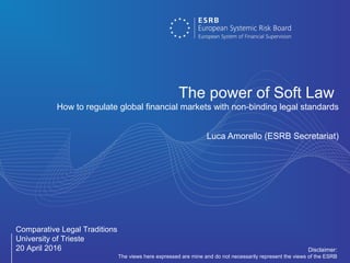 Comparative Legal Traditions
University of Trieste
20 April 2016
The power of Soft Law
How to regulate global financial markets with non-binding legal standards
Luca Amorello (ESRB Secretariat)
Disclaimer:
The views here expressed are mine and do not necessarily represent the views of the ESRB
 