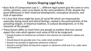 Factors Shaping Legal Rules
• Basic Rule of Comparative Law is ‘… different legal system give the same or very
similar solutions, even as to detail, to the same problems of life, despite the
great differences in their historical development, conceptual structure, and
style of operation.
• It is true that there might be areas of social life which are impressed by
especially strong moral and ethical feelings, rooted in the particularities of the
prevailing religion, in historical tradition, in cultural development, or in the
character of the people.’
• These factors differ so much from one people to another that one cannot
expect the rules which govern such areas of life to be congruent.
• Should freedom of testation be curtailed in the interests of a decedent’s widow and
family?
• Should divorce be possible and, if so, under what conditions?
• Should it be possible to legitimate adulterine children?
• Should a married father be bound to support an adulterine child and, if so, under what
circumstances?’
 