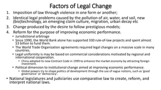 Factors of Legal Change
1. Imposition of law through violence in one form or another;
2. Identical legal problems caused by the pollution of air, water, and soil, new
(bio)technology, an emerging claim culture, migration, urban decay etc
3. Change produced by the desire to follow prestigious models;
4. Reform for the purpose of improving economic performance.
• Jurisdictional arbitrage
• Since 1990, the World Bank alone has supported 330 rule-of-law projects and spent almost
$3 billion to fund them.
• The World Trade Organization agreements required legal changes on a massive scale in many
countries.
• Legal uniformity is may be based on commercial considerations motivated by regional and
international cooperation.
• China adopted its new Contract Code in 1999 to enhance the market economy by attracting foreign
investment.
• Political dimension to institutional change aimed at improving economic performance.
• Global powers try to shape politics of development through the use of vague notions, such as ‘good
governance’ or ‘democracy’.
• National legislatures and judiciaries use comparative law to create, reform, and
interpret national laws.
 