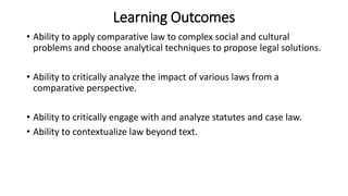 Learning Outcomes
• Ability to apply comparative law to complex social and cultural
problems and choose analytical techniques to propose legal solutions.
• Ability to critically analyze the impact of various laws from a
comparative perspective.
• Ability to critically engage with and analyze statutes and case law.
• Ability to contextualize law beyond text.
 