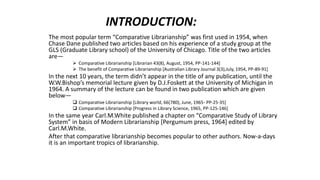 INTRODUCTION:
The most popular term “Comparative Librarianship” was first used in 1954, when
Chase Dane published two articles based on his experience of a study group at the
GLS (Graduate Library school) of the University of Chicago. Title of the two articles
are―
 Comparative Librarianship [Librarian 43(8), August, 1954, PP-141-144]
 The benefit of Comparative Librarianship [Australian Library Journal 3(3),July, 1954, PP-89-91]
In the next 10 years, the term didn’t appear in the title of any publication, until the
W.W.Bishop’s memorial lecture given by D.J.Foskett at the University of Michigan in
1964. A summary of the lecture can be found in two publication which are given
below―
 Comparative Librarianship [Library world, 66(780), June, 1965- PP-25-35]
 Comparative Librarianship [Progress in Library Science, 1965, PP-125-146]
In the same year Carl.M.White published a chapter on “Comparative Study of Library
System” in basis of Modern Librarianship [Pergumum press, 1964] edited by
Carl.M.White.
After that comparative librarianship becomes popular to other authors. Now-a-days
it is an important tropics of librarianship.
 