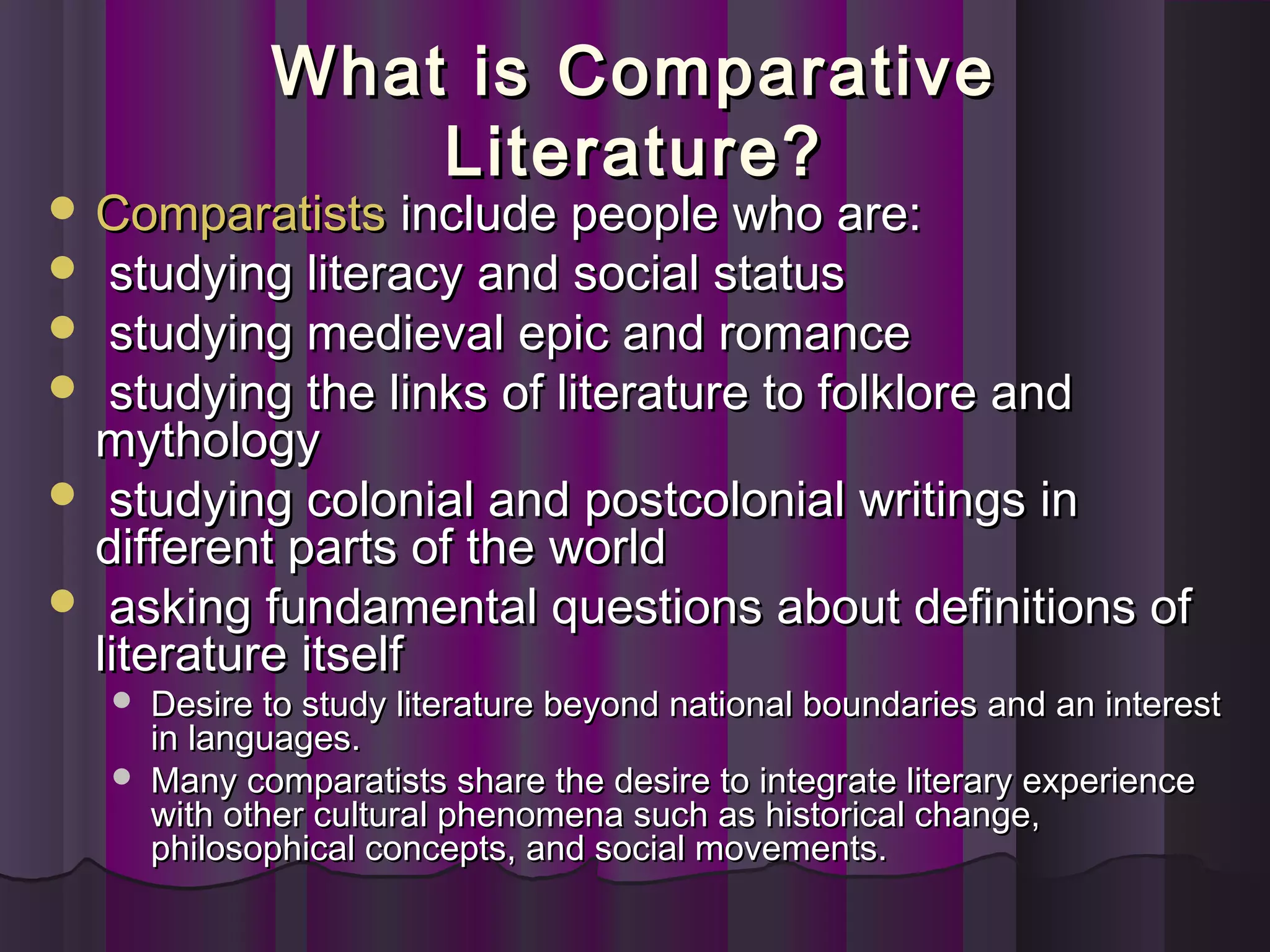 What is ComparativeWhat is Comparative
Literature?Literature?
 ComparatistsComparatists include people who are:include people who are:
   studying literacy and social statusstudying literacy and social status
   studying medieval epic and romancestudying medieval epic and romance
   studying the links of literature to folklore andstudying the links of literature to folklore and
mythologymythology
   studying colonial and postcolonial writings instudying colonial and postcolonial writings in
different parts of the worlddifferent parts of the world
   asking fundamental questions about definitions ofasking fundamental questions about definitions of
literature itselfliterature itself
 Desire to study literature beyond national boundaries and an interestDesire to study literature beyond national boundaries and an interest
in languages.in languages.
 Many comparatists share the desire to integrate literary experienceMany comparatists share the desire to integrate literary experience
with other cultural phenomena such as historical change,with other cultural phenomena such as historical change,
philosophical concepts, and social movements.philosophical concepts, and social movements.
 