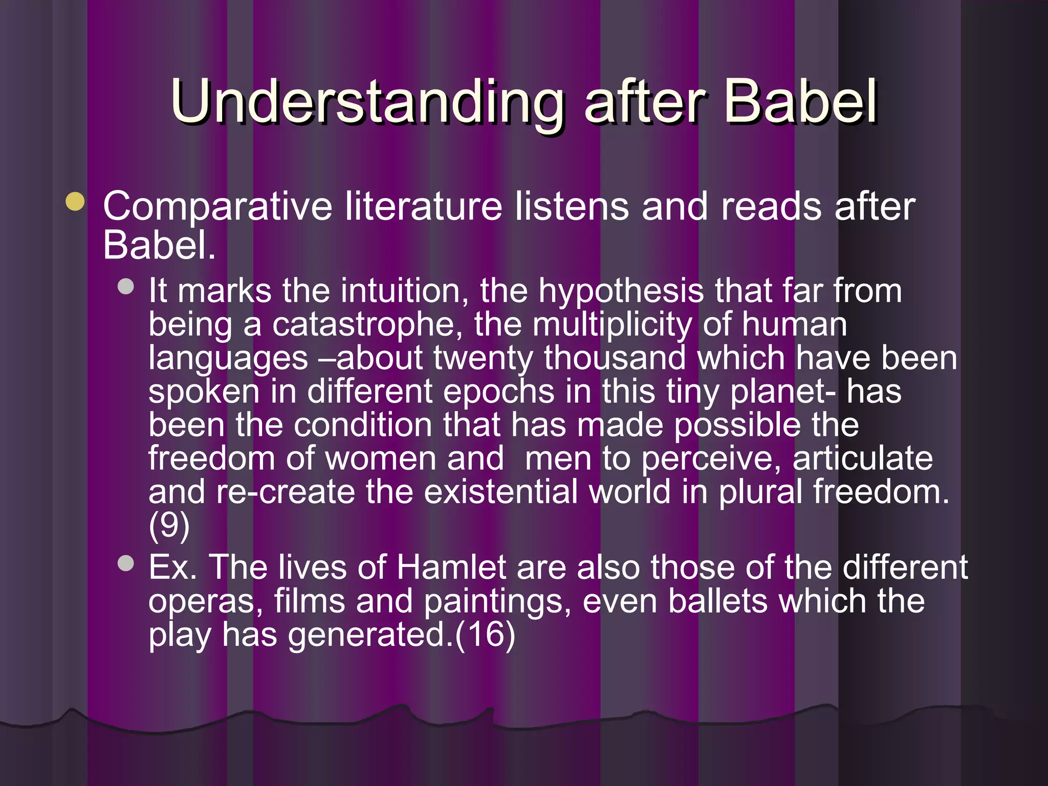 Understanding after BabelUnderstanding after Babel
 Comparative literature listens and reads after
Babel.
 It marks the intuition, the hypothesis that far from
being a catastrophe, the multiplicity of human
languages –about twenty thousand which have been
spoken in different epochs in this tiny planet- has
been the condition that has made possible the
freedom of women and men to perceive, articulate
and re-create the existential world in plural freedom.
(9)
 Ex. The lives of Hamlet are also those of the different
operas, films and paintings, even ballets which the
play has generated.(16)
 