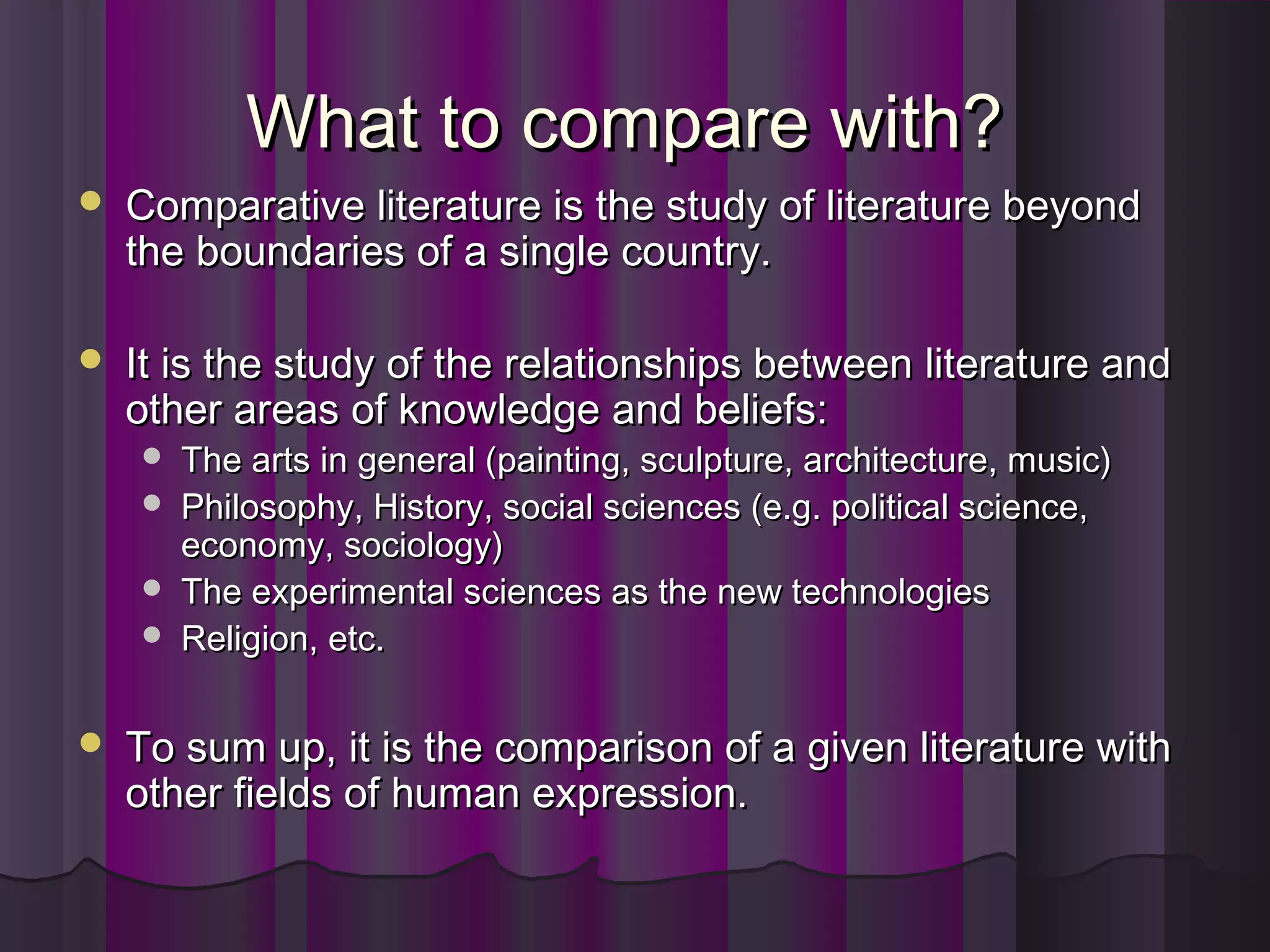What to compare with?What to compare with?
 Comparative literature is the study of literature beyondComparative literature is the study of literature beyond
the boundaries of a single country.the boundaries of a single country.
 It is the study of the relationships between literature andIt is the study of the relationships between literature and
other areas of knowledge and beliefs:other areas of knowledge and beliefs:
 The arts in general (painting, sculpture, architecture, music)The arts in general (painting, sculpture, architecture, music)
 Philosophy, History, social sciences (e.g. political science,Philosophy, History, social sciences (e.g. political science,
economy, sociology)economy, sociology)
 The experimental sciences as the new technologiesThe experimental sciences as the new technologies
 Religion, etc.Religion, etc.
 To sum up, it is the comparison of a given literature withTo sum up, it is the comparison of a given literature with
other fields of human expression.other fields of human expression.
 