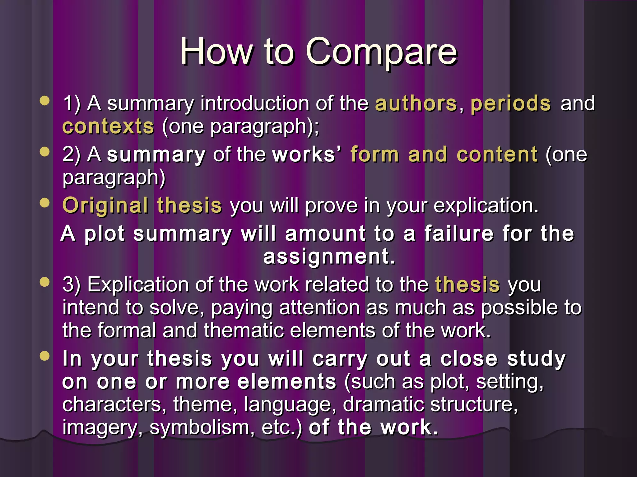 How to CompareHow to Compare
 1) A summary introduction of the1) A summary introduction of the authorsauthors,, periodsperiods andand
contextscontexts (one paragraph);(one paragraph);
 2) A2) A summarysummary of theof the works’works’ form and contentform and content (one(one
paragraph)paragraph)
 Original thesisOriginal thesis you will prove in your explication.you will prove in your explication.
A plot summary will amount to a failure for theA plot summary will amount to a failure for the
assignment.assignment.
 3) Explication of the work related to the3) Explication of the work related to the thesisthesis youyou
intend to solve, paying attention as much as possible tointend to solve, paying attention as much as possible to
the formal and thematic elements of the work.the formal and thematic elements of the work.
 In your thesis you will carry out a closeIn your thesis you will carry out a close studystudy
on one or moreon one or more elementselements (such as plot, setting,(such as plot, setting,
characters, theme, language, dramatic structure,characters, theme, language, dramatic structure,
imagery, symbolism, etc.)imagery, symbolism, etc.) of the work.of the work.
 