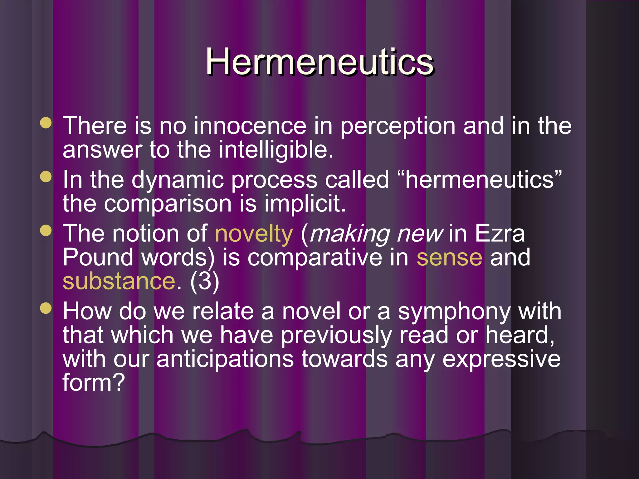 HermeneuticsHermeneutics
 There is no innocence in perception and in the
answer to the intelligible.
 In the dynamic process called “hermeneutics”
the comparison is implicit.
 The notion of novelty (making new in Ezra
Pound words) is comparative in sense and
substance. (3)
 How do we relate a novel or a symphony with
that which we have previously read or heard,
with our anticipations towards any expressive
form?
 