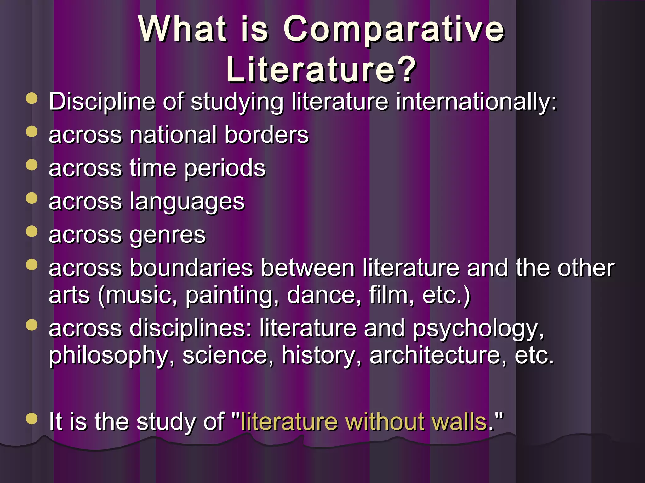 What is ComparativeWhat is Comparative
Literature?Literature?
 Discipline of studying literature internationally:Discipline of studying literature internationally:
 across national bordersacross national borders
 across time periodsacross time periods
 across languagesacross languages
 across genresacross genres
 across boundaries between literature and the otheracross boundaries between literature and the other
arts (music, painting, dance, film, etc.)arts (music, painting, dance, film, etc.)
 across disciplines: literature and psychology,across disciplines: literature and psychology,
philosophy, science, history, architecture, etc.philosophy, science, history, architecture, etc.
 It is the study of "It is the study of "literature without wallsliterature without walls."."
 