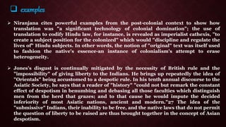  Niranjana cites powerful examples from the post-colonial context to show how
translation was "a significant technology of colonial domination"; the use of
translation to codify Hindu law, for instance, is revealed as imperialist cathexis, "to
create a subject position for the colonized" which would "discipline and regulate the
lives of" Hindu subjects. In other words, the notion of "original" text was itself used
to fashion the native's essence-an instance of colonialism's attempt to erase
heterogeneity.
 Jones's disgust is continually mitigated by the necessity of British rule and the
"impossibility" of giving liberty to the Indians. He brings up repeatedly the idea of
"Orientals" being accustomed to a despotic rule. In his tenth annual discourse to the
Asiatic Society, he says that a reader of "history" "could not but remark the constant
effect of despotism in benumbing and debasing all those faculties which distinguish
men from the herd that grazes; and to that cause he would impute the decided
inferiority of most Asiatic nations, ancient and modern."27 The idea of the
"submissive" Indians, their inability to be free, and the native laws that do not permit
the question of liberty to be raised are thus brought together in the concept of Asian
despotism.
 examples
 