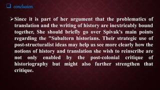  conclusion
Since it is part of her argument that the problematics of
translation and the writing of history are inextricably bound
together, She should briefly go over Spivak's main points
regarding the "Subaltern historians. Their strategic use of
post-structuralist ideas may help us see more clearly how the
notions of history and translation she wish to reinscribe are
not only enabled by the post-colonial critique of
historiography but might also further strengthen that
critique.
 