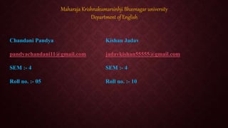 Chandani Pandya
pandyachandani11@gmail.com
SEM :- 4
Roll no. :- 05
Maharaja Krishnakumarsinhji Bhavnagar university
Department of English
Kishan Jadav
jadavkishan55555@gmail.com
SEM :- 4
Roll no. :- 10
 