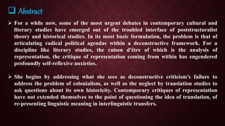  Abstract
 For a while now, some of the most urgent debates in contemporary cultural and
literary studies have emerged out of the troubled interface of poststructuralist
theory and historical studies. In its most basic formulation, the problem is that of
articulating radical political agendas within a deconstructive framework. For a
discipline like literary studies, the raison d'être of which is the analysis of
representation, the critique of representation coming from within has engendered
profoundly self-reflexive anxieties.
 She begins by addressing what she sees as deconstructive criticism's failure to
address the problem of colonialism, as well as the neglect by translation studies to
ask questions about its own historicity. Contemporary critiques of representation
have not extended themselves to the point of questioning the idea of translation, of
re-presenting linguistic meaning in interlinguistic transfers.
 
