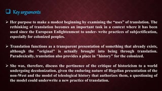  Key arguments
 Her purpose to make a modest beginning by examining the “uses” of translation. The
rethinking of translation becomes an important task in a context where it has been
used since the European Enlightenment to under- write practices of subjectification,
especially for colonized peoples.
 Translation functions as a transparent presentation of something that already exists,
although the "original" is actually brought into being through translation.
Paradoxically, translation also provides a place in "history" for the colonized.
 She was, therefore, discuss the pertinence of the critique of historicism to a world
undergoing decolonization, given the enduring nature of Hegelian presentation of the
non-West and the model of teleological history that authorizes them, a questioning of
the model could underwrite a new practice of translation.
 