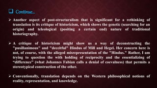  Another aspect of post-structuralism that is significant for a rethinking of
translation is its critique of historicism, which shows the genetic (searching for an
origin) and teleological (positing a certain end) nature of traditional
historiography.
 A critique of historicism might show us a way of deconstructing the
"pusillanimous" and "deceitful" Hindus of Mill and Hegel. Her concern here is
not, of course, with the alleged misrepresentation of the "Hindus." Rather, I am
trying to question the with holding of reciprocity and the essentializing of
“difference” (what Johannes Fabian calls a denial of coevalness) that permits a
stereotypical construction of the other.
 Conventionally, translation depends on the Western philosophical notions of
reality, representation, and knowledge.
 Continue…
 