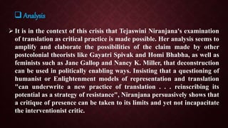  It is in the context of this crisis that Tejaswini Niranjana's examination
of translation as critical practice is made possible. Her analysis seems to
amplify and elaborate the possibilities of the claim made by other
postcolonial theorists like Gayatri Spivak and Homi Bhabha, as well as
feminists such as Jane Gallop and Nancy K. Miller, that deconstruction
can be used in politically enabling ways. Insisting that a questioning of
humanist or Enlightenment models of representation and translation
"can underwrite a new practice of translation . . . reinscribing its
potential as a strategy of resistance", Niranjana persuasively shows that
a critique of presence can be taken to its limits and yet not incapacitate
the interventionist critic.
 Analysis
 