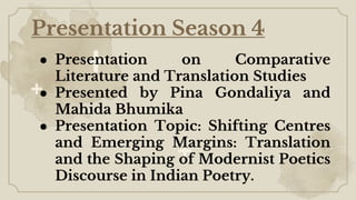 Presentation Season 4
● Presentation on Comparative
Literature and Translation Studies
● Presented by Pina Gondaliya and
Mahida Bhumika
● Presentation Topic: Shifting Centres
and Emerging Margins: Translation
and the Shaping of Modernist Poetics
Discourse in Indian Poetry.
 