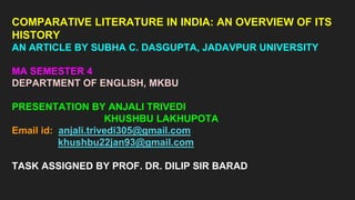 COMPARATIVE LITERATURE IN INDIA: AN OVERVIEW OF ITS
HISTORY
AN ARTICLE BY SUBHA C. DASGUPTA, JADAVPUR UNIVERSITY
MA SEMESTER 4
DEPARTMENT OF ENGLISH, MKBU
PRESENTATION BY ANJALI TRIVEDI
KHUSHBU LAKHUPOTA
Email id: anjali.trivedi305@gmail.com
khushbu22jan93@gmail.com
TASK ASSIGNED BY PROF. DR. DILIP SIR BARAD
 