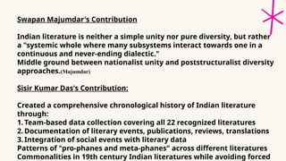 Swapan Majumdar's Contribution
Indian literature is neither a simple unity nor pure diversity, but rather
a "systemic whole where many subsystems interact towards one in a
continuous and never-ending dialectic."
Middle ground between nationalist unity and poststructuralist diversity
approaches.(Majumdar)
Sisir Kumar Das's Contribution:
Created a comprehensive chronological history of Indian literature
through:
1.Team-based data collection covering all 22 recognized literatures
2.Documentation of literary events, publications, reviews, translations
3.Integration of social events with literary data
Patterns of "pro-phanes and meta-phanes" across different literatures
Commonalities in 19th century Indian literatures while avoiding forced
 