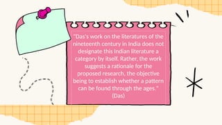 "Das's work on the literatures of the
nineteenth century in India does not
designate this Indian literature a
category by itself. Rather, the work
suggests a rationale for the
proposed research, the objective
being to establish whether a pattern
can be found through the ages."
(Das)
 