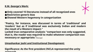 K.M. George's Work:
●Only covered 15 literatures instead of all recognized ones
●Restrictive generic bias
●Showed Western hegemony in categorization
"Poetry, for instance, was discussed in terms of 'traditional' and
'modern' but as if traditional was exclusively Indian and modern
the result of a Western impact."
Lacked true comparative analysis: "comparison was only suggested,
that is, the reader was required to make whatever comparison was
necessary or appropriate."(George)
Umashankar Joshi and Institutional Development:
Significance: As the first president INCLA represented the unity
 
