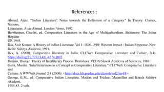 Ahmad, Aijaz. "'Indian Literature': Notes towards the Definition of a Category." In Theory: Classes,
Nations,
Literatures. Aijaz Ahmad. London: Verso, 1992.
Bernheimer, Charles, ed. Comparative Literature in the Age of Multiculturalism. Baltimore: The Johns
Hopkins
UP, 1995.
Das, Sisir Kumar. A History of Indian Literature. Vol 1: 1800-1910: Western Impact / Indian Response. New
Delhi: Sahitya Akademi, 1991.
Dev, A. (2000). Comparative literature in India. CLCWeb Comparative Literature and Culture, 2(4).
https://doi.org/10.7771/1481-4374.1093
Durisin, Dionýz. Theory of Interliterary Process. Bratislava: VEDA/Slovak Academy of Sciences, 1989.
Gálik, Marián. "Interliterariness as a Concept in Comparative Literature." CLCWeb: Comparative Literature
and
Culture: A WWWeb Journal 2.4 (2000): <http://docs.lib.purdue.edu/clcweb/vol2/iss4/8>.
George, K.M., ed. Comparative Indian Literature. Madras and Trichur: Macmillan and Kerala Sahitya
Akademi,
1984-85. 2 vols.
References :
 