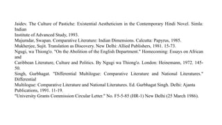 Jaidev. The Culture of Pastiche: Existential Aestheticism in the Contemporary Hindi Novel. Simla:
Indian
Institute of Advanced Study, 1993.
Majumdar, Swapan. Comparative Literature: Indian Dimensions. Calcutta: Papyrus, 1985.
Mukherjee, Sujit. Translation as Discovery. New Delhi: Allied Publishers, 1981. 15-73.
Ngugi, wa Thiong'o. "On the Abolition of the English Department." Homecoming: Essays on African
and
Caribbean Literature, Culture and Politics. By Ngugi wa Thiong'o. London: Heinemann, 1972. 145-
50.
Singh, Gurbhagat. "Differential Multilogue: Comparative Literature and National Literatures."
Differential
Multilogue: Comparative Literature and National Literatures. Ed. Gurbhagat Singh. Delhi: Ajanta
Publications, 1991. 11-19.
"University Grants Commission Circular Letter." No. F5-5-85 (HR-1) New Delhi (25 March 1986).
 