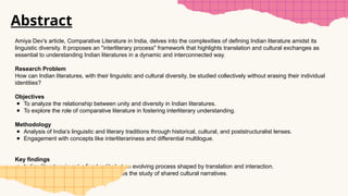 Abstract
Amiya Dev's article, Comparative Literature in India, delves into the complexities of defining Indian literature amidst its
linguistic diversity. It proposes an "interliterary process" framework that highlights translation and cultural exchanges as
essential to understanding Indian literatures in a dynamic and interconnected way.
Research Problem
How can Indian literatures, with their linguistic and cultural diversity, be studied collectively without erasing their individual
identities?
Objectives
● To analyze the relationship between unity and diversity in Indian literatures.
● To explore the role of comparative literature in fostering interliterary understanding.
Methodology
● Analysis of India’s linguistic and literary traditions through historical, cultural, and poststructuralist lenses.
● Engagement with concepts like interliterariness and differential multilogue.
Key findings
● Indian literature is not a fixed entity but an evolving process shaped by translation and interaction.
● Recognizing linguistic plurality enhances the study of shared cultural narratives.
 