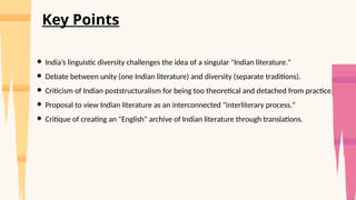 ● India’s linguistic diversity challenges the idea of a singular "Indian literature."
● Debate between unity (one Indian literature) and diversity (separate traditions).
● Criticism of Indian poststructuralism for being too theoretical and detached from practice.
● Proposal to view Indian literature as an interconnected "interliterary process."
● Critique of creating an "English" archive of Indian literature through translations.
Key Points
 
