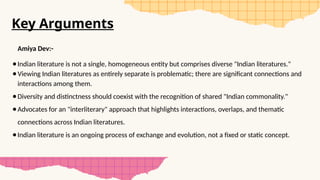 Key Arguments
Amiya Dev:-
●Indian literature is not a single, homogeneous entity but comprises diverse "Indian literatures."
●Viewing Indian literatures as entirely separate is problematic; there are significant connections and
interactions among them.
●Diversity and distinctness should coexist with the recognition of shared "Indian commonality."
●Advocates for an "interliterary" approach that highlights interactions, overlaps, and thematic
connections across Indian literatures.
●Indian literature is an ongoing process of exchange and evolution, not a fixed or static concept.
 