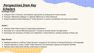 Gurbhagat Singh:-
● Critiques French, American, and Goethean approaches as inadequate for India's diversity.
● Proposes "differential multilogue" to celebrate differences in Indian literatures.
● Supports poststructuralist skepticism of "Indian literature" to prevent centralization and power accumulation.
Jaydev:-
● Criticizes Indian fiction's trend of "existentialist aestheticism."
● Advocates for a "cultural differential approach" to preserve diversity without homogenization.
● Emphasizes the importance of fluidity and multiplicities in Indian literature, resisting narratives of fixed unity.
Aijaz Ahmad:-
● Highlights limitations in defining "Indian literature" compared to the richness of individual literatures in 22 languages.
● Critiques attempts to create a unified "Indian literature" that overshadow regional and linguistic identities.
● Opposes nation-state-driven identity constructions in literature.
Perspectives from Key
Scholars
 