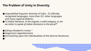 ●Unparalleled linguistic diversity of India - 22 officially
recognised languages, more than 221 other languages
and many regional dialects.
●“Is Indian literature, in the singular, a valid category, or are
we rather to speak of Indian literatures in the plural?”
The Problem of Unity in Diversity
●Sahitya Akademi’s motto: “
●Hegemonic Apprehensions
●Encroaching upon the individualities of the diverse literatures.
●“
 