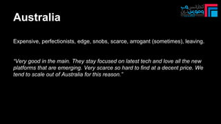 Australia
Expensive, perfectionists, edge, snobs, scarce, arrogant (sometimes), leaving.
“Very good in the main. They stay focused on latest tech and love all the new
platforms that are emerging. Very scarce so hard to find at a decent price. We
tend to scale out of Australia for this reason.”
 