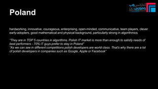 Poland
hardworking, innovative, courageous, enterprising, open-minded, communicative, team players, clever
early-adopters, good mathematical and physical background, particularly strong in algorithmics
“They are in TOP 5 countries in algorithms. Polish IT market is more than enough to satisfy needs of
best performers - 70% IT guys prefer to stay in Poland”
“As we can see in different competitions polish developers are world class. That's why there are a lot
of polish developers in companies such as Google, Apple or Facebook”
 