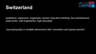 Switzerland
qualitative, expensive, organized, correct, long term thinking, low-maintenance-
code-writer, well engineered, high educated
“security/quality in multiple dimensions first, innovation and speed second.”
 