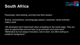 Passionate, hard working, and they love their careers.
Scarce, conscientious, one-language passion, corporate, career-oriented,
make it work.
“SA developers don't stand back when competing on the world stage. They are
open to opportunities and are keen to go and learn and come back.”
“Methodical but not always innovative. Like to learn, but often lacking an
academic background.”
South Africa
 