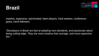 Brazil
creative, expensive, opinionated, team players, hard workers, conference
goers, trend followers
“Developers in Brazil are fast at adopting new standards, and passionate about
being cutting edge. They are more creative than average, and more expensive
too.”
 
