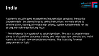 India
Academic, usually good in algorithms/mathematical concepts, Innovative
(Incrementally) but also tailored to taking instructions, normally sticks to
timeline given, code quality not a high priority, system fundamentals not too
strong, normally seen lacking focus.
“ The difference is in approach to solve a problem. The best of programmers
dares to discard their academic training and takes total new untested and weird
routes..resulting in new concepts/innovations. This is lacking for most
programmers in India”
 
