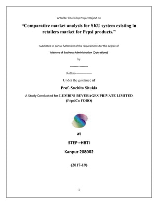 1
A Winter Internship Project Report on
“Comparative market analysis for SKU system existing in
retailers market for Pepsi products.”
Submitted in partial fulfillment of the requirements for the degree of
Masters of Business Administration (Operations)
by
------- -------
Roll.no ---------------
Under the guidance of
Prof. Suchita Shukla
A Study Conducted for LUMBINI BEVERAGES PRIVATE LIMITED
(PepsiCo FOBO)
at
STEP –HBTI
Kanpur 208002
(2017-19)
 