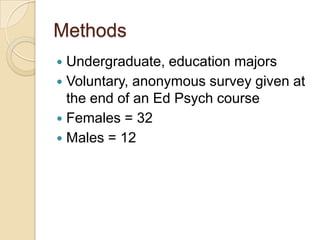 Methods
 Undergraduate, education majors
 Voluntary, anonymous survey given at
  the end of an Ed Psych course
 Females = 32
 Males = 12
 
