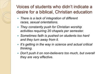 Voices of students who didn’t indicate a
desire for a biblical, Christian education
 There is a lack of integration of different
  races, sexual orientations.
 They constantly push for Christian worship
  activities requiring 20 chapels per semester.
 Sometimes faith is pushed on students too hard
  and they turn away from it.
 It’s getting in the way in science and actual critical
  thinking.
 Don't push it on non-believers too much, but overall
  they are very effective.
 