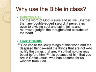 Why use the Bible in class?
   Hebrews 4:12
    For the word of God is alive and active. Sharper
    than any double-edged sword, it penetrates
    even to dividing soul and spirit, joints and
    marrow; it judges the thoughts and attitudes of
    the heart.

 I Cor 1:28-30a
28 God chose the lowly things of this world and the
  despised things—and the things that are not —to
  nullify the things that are, 29 so that no one may
  boast before him. 30 It is because of him that you
  are in Christ Jesus, who has become for us
  wisdom from God . . .
 