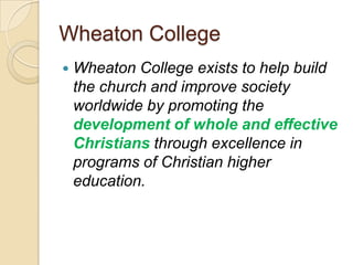 Wheaton College
   Wheaton College exists to help build
    the church and improve society
    worldwide by promoting the
    development of whole and effective
    Christians through excellence in
    programs of Christian higher
    education.
 