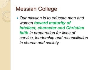 Messiah College
   Our mission is to educate men and
    women toward maturity of
    intellect, character and Christian
    faith in preparation for lives of
    service, leadership and reconciliation
    in church and society.
 